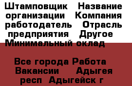 Штамповщик › Название организации ­ Компания-работодатель › Отрасль предприятия ­ Другое › Минимальный оклад ­ 1 - Все города Работа » Вакансии   . Адыгея респ.,Адыгейск г.